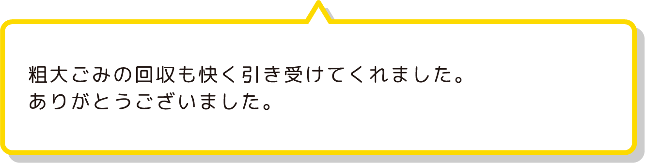 粗大ごみの回収も快く引き受けてくれました。
                ありがとうございました。