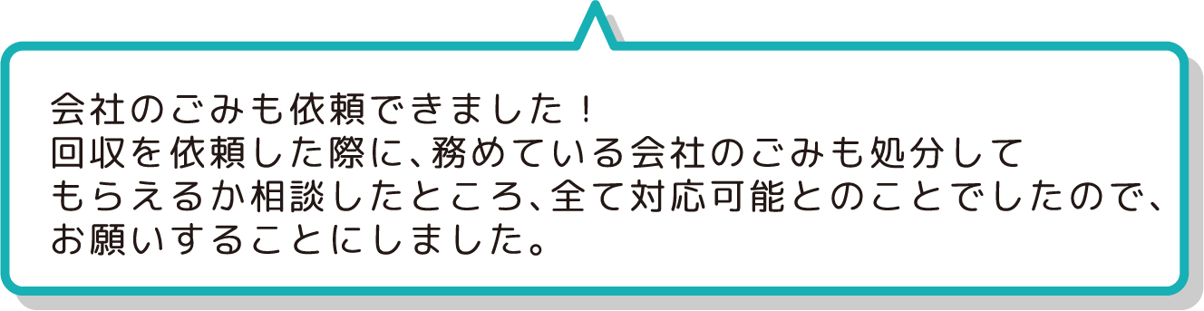 会社のごみも依頼できました！
                  回収を依頼した際に、務めている会社のごみも処分して
                  もらえるか相談したところ、全て対応可能とのことでしたので、
                  お願いすることにしました。