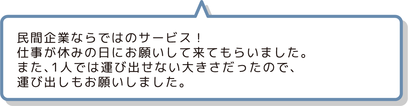 民間企業ならではのサービス！
                  仕事が休みの日にお願いして来てもらいました。
                  また、1人では運び出せない大きさだったので、
                  運び出しもお願いしました。