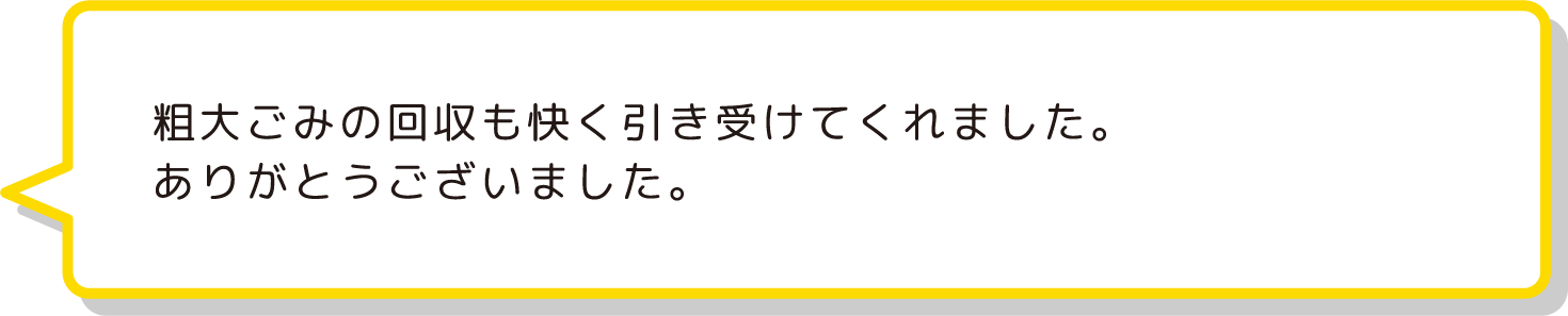 粗大ごみの回収も快く引き受けてくれました。
                ありがとうございました。