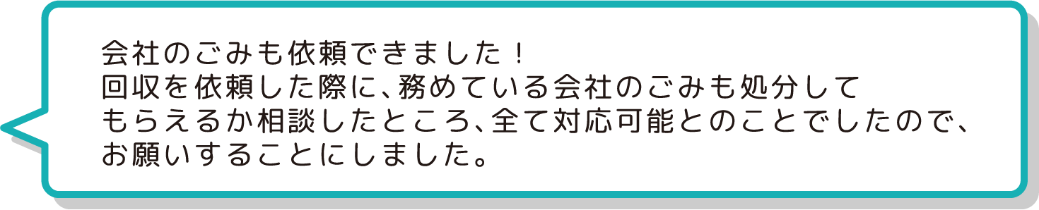 会社のごみも依頼できました！
                  回収を依頼した際に、務めている会社のごみも処分して
                  もらえるか相談したところ、全て対応可能とのことでしたので、
                  お願いすることにしました。