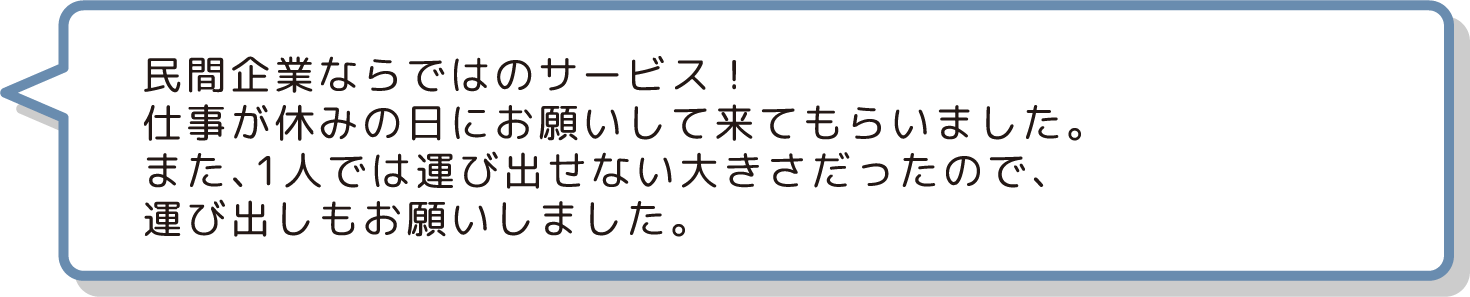 民間企業ならではのサービス！
                  仕事が休みの日にお願いして来てもらいました。
                  また、1人では運び出せない大きさだったので、
                  運び出しもお願いしました。